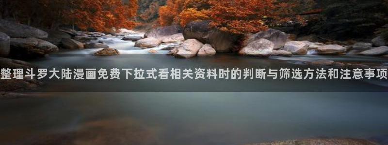 漫画岛在线阅读入口:整理斗罗大陆漫画免费下拉式看相关资料时的判断与筛选方法和注意事项